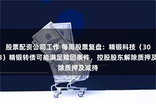 股票配资公司工作 每周股票复盘：精锻科技（300258）精锻转债可能满足赎回条件，控股股东解除质押及减持