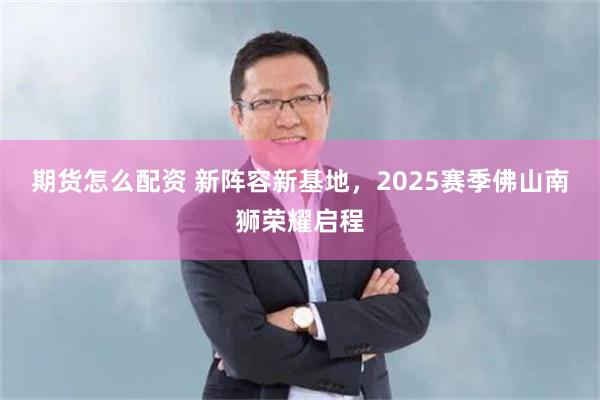 期货怎么配资 新阵容新基地，2025赛季佛山南狮荣耀启程