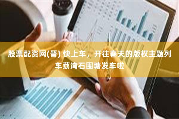 股票配资网(晋) 快上车，开往春天的版权主题列车荔湾石围塘发车啦