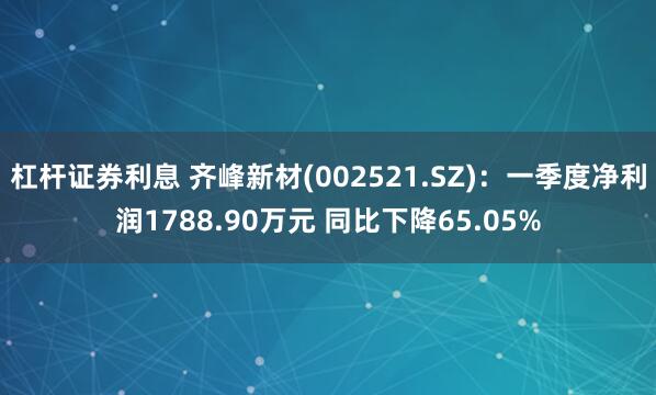 杠杆证券利息 齐峰新材(002521.SZ)：一季度净利润1788.90万元 同比下降65.05%