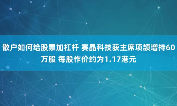 散户如何给股票加杠杆 赛晶科技获主席项颉增持60万股 每股作价约为1.17港元
