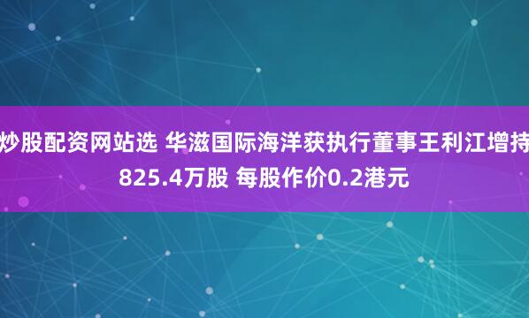 炒股配资网站选 华滋国际海洋获执行董事王利江增持825.4万股 每股作价0.2港元