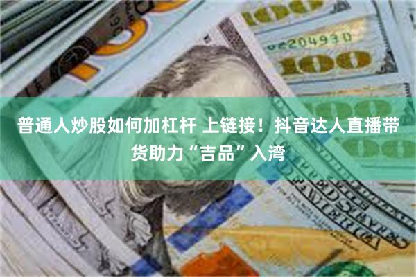 普通人炒股如何加杠杆 上链接！抖音达人直播带货助力“吉品”入湾
