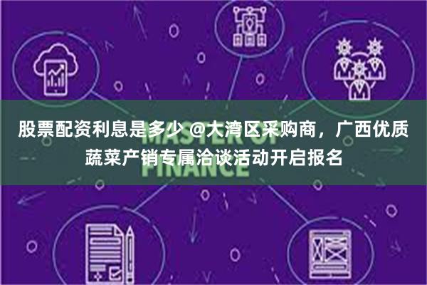 股票配资利息是多少 @大湾区采购商，广西优质蔬菜产销专属洽谈活动开启报名