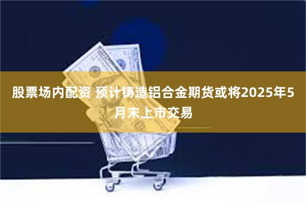 股票场内配资 预计铸造铝合金期货或将2025年5月末上市交易