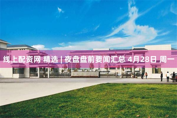 线上配资网 精选 | 夜盘盘前要闻汇总 4月28日 周一