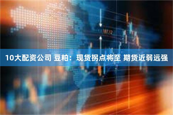 10大配资公司 豆粕：现货拐点将至 期货近弱远强