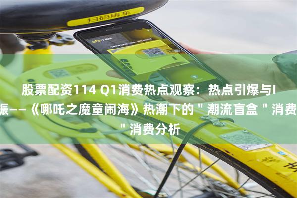 股票配资114 Q1消费热点观察：热点引爆与IP共振——《哪吒之魔童闹海》热潮下的＂潮流盲盒＂消费分析