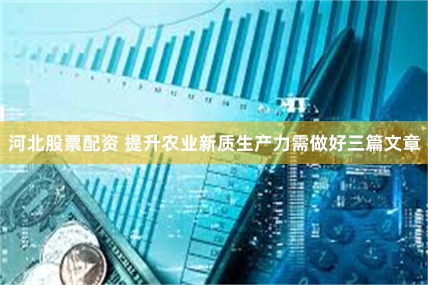 河北股票配资 提升农业新质生产力需做好三篇文章