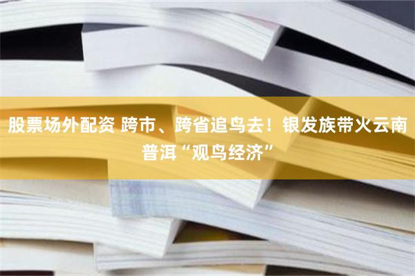 股票场外配资 跨市、跨省追鸟去！银发族带火云南普洱“观鸟经济”