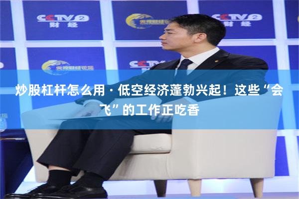 炒股杠杆怎么用 · 低空经济蓬勃兴起！这些“会飞”的工作正吃香