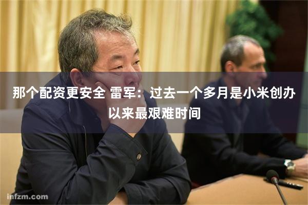那个配资更安全 雷军：过去一个多月是小米创办以来最艰难时间