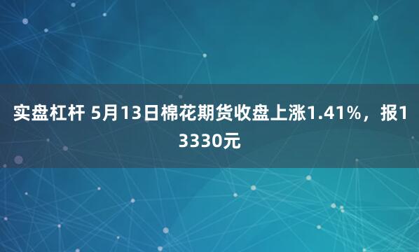 实盘杠杆 5月13日棉花期货收盘上涨1.41%，报13330元