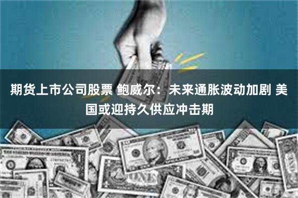 期货上市公司股票 鲍威尔：未来通胀波动加剧 美国或迎持久供应冲击期