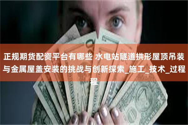 正规期货配资平台有哪些 水电站隧道拱形屋顶吊装与金属屋盖安装的挑战与创新探索_施工_技术_过程