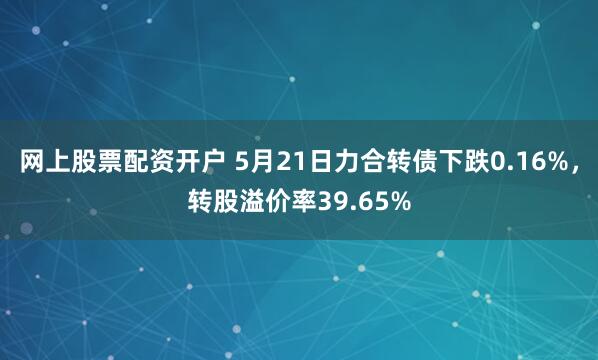 网上股票配资开户 5月21日力合转债下跌0.16%，转股溢价率39.65%