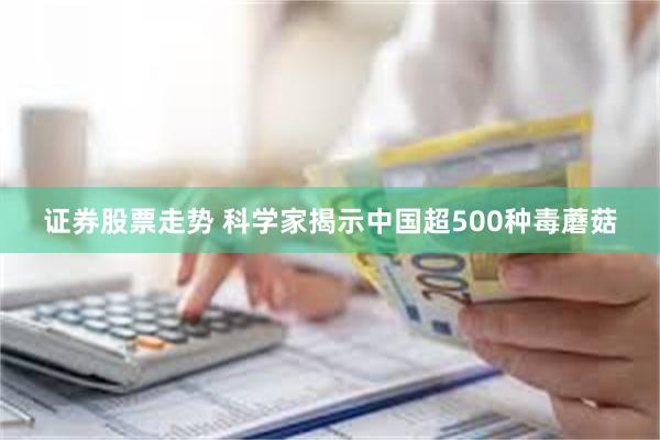 证券股票走势 科学家揭示中国超500种毒蘑菇