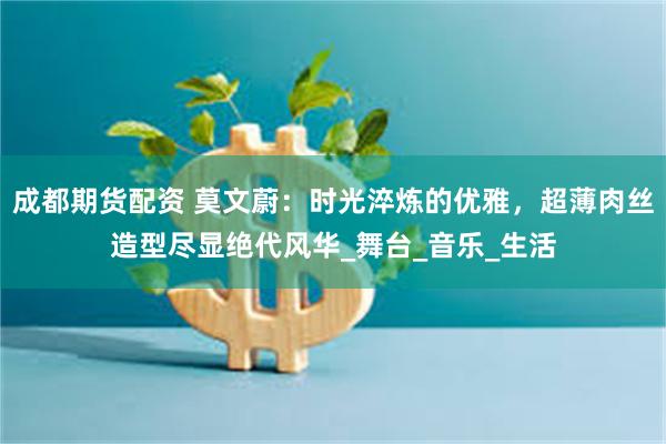成都期货配资 莫文蔚：时光淬炼的优雅，超薄肉丝造型尽显绝代风华_舞台_音乐_生活
