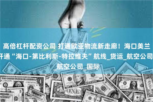 高倍杠杆配资公司 打通欧亚物流新走廊！海口美兰机场开通“海口-第比利斯-特拉维夫”航线_货运_航空公司_国际
