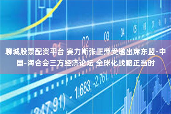 聊城股票配资平台 赛力斯张正萍受邀出席东盟-中国-海合会三方经济论坛 全球化战略正当时