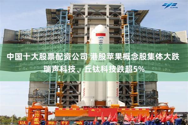 中国十大股票配资公司 港股苹果概念股集体大跌 瑞声科技、丘钛科技跌超5%