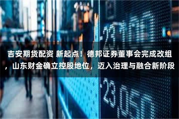 吉安期货配资 新起点！德邦证券董事会完成改组，山东财金确立控股地位，迈入治理与融合新阶段