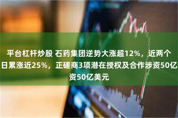 平台杠杆炒股 石药集团逆势大涨超12%，近两个交易日累涨近25%，正磋商3项潜在授权及合作涉资50亿美元
