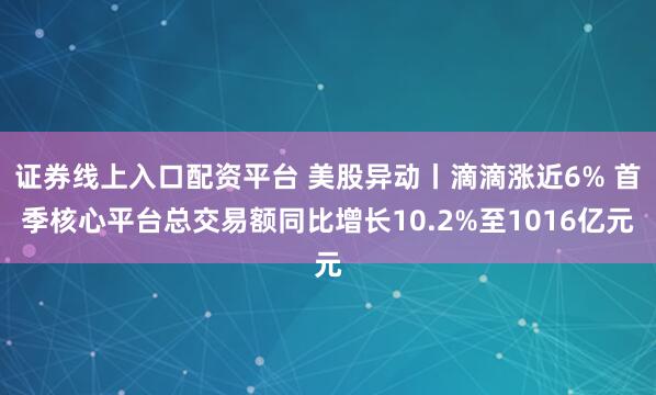 证券线上入口配资平台 美股异动丨滴滴涨近6% 首季核心平台总交易额同比增长10.2%至1016亿元