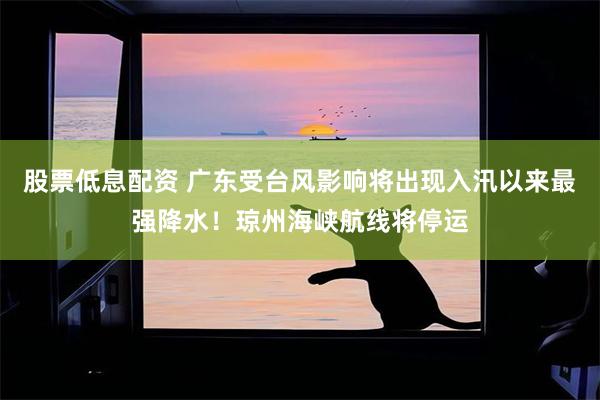 股票低息配资 广东受台风影响将出现入汛以来最强降水！琼州海峡航线将停运