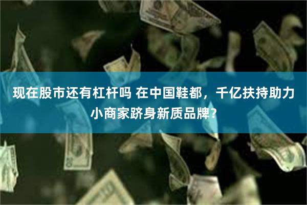 现在股市还有杠杆吗 在中国鞋都，千亿扶持助力小商家跻身新质品牌？