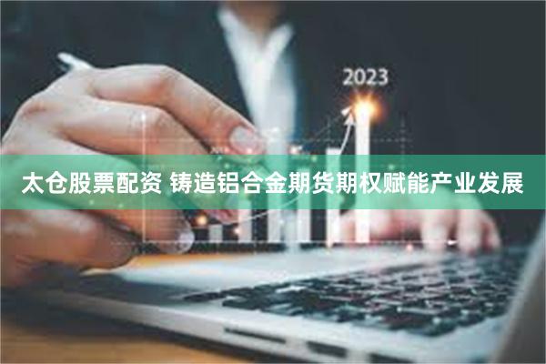 太仓股票配资 铸造铝合金期货期权赋能产业发展