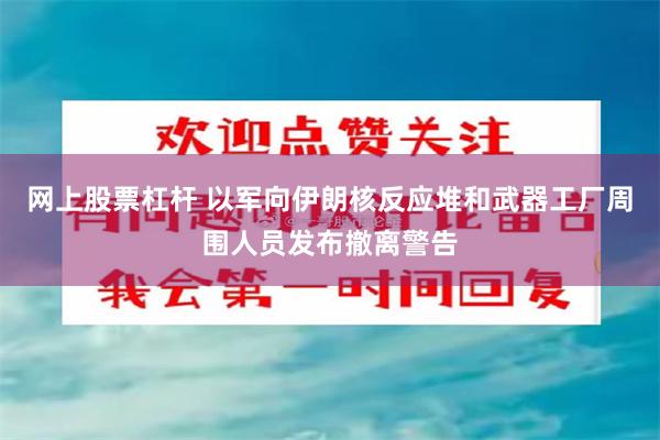 网上股票杠杆 以军向伊朗核反应堆和武器工厂周围人员发布撤离警告