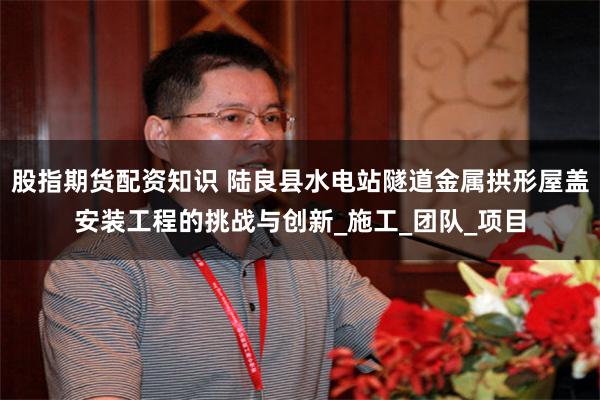 股指期货配资知识 陆良县水电站隧道金属拱形屋盖安装工程的挑战与创新_施工_团队_项目
