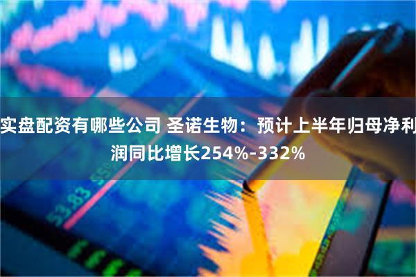 实盘配资有哪些公司 圣诺生物：预计上半年归母净利润同比增长254%-332%