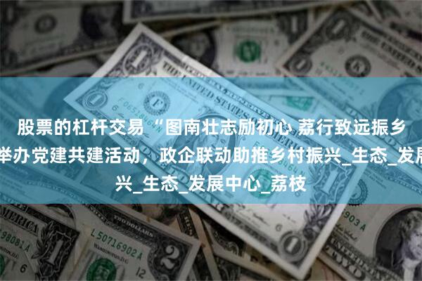 股票的杠杆交易 “图南壮志励初心 荔行致远振乡”，南沙区举办党建共建活动，政企联动助推乡村振兴_生态_发展中心_荔枝