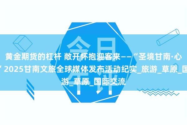 黄金期货的杠杆 敞开怀抱迎客来——“圣境甘南·心灵之旅”2025甘南文旅全球媒体发布活动纪实_旅游_草原_国际交流