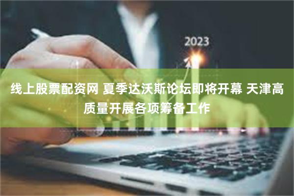 线上股票配资网 夏季达沃斯论坛即将开幕 天津高质量开展各项筹备工作