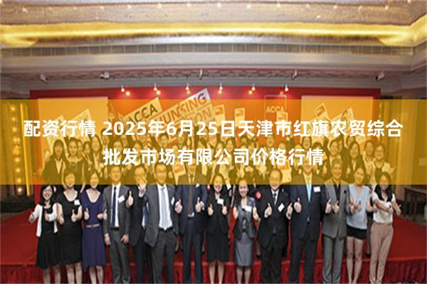 配资行情 2025年6月25日天津市红旗农贸综合批发市场有限公司价格行情
