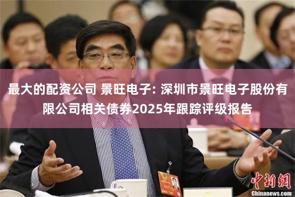 最大的配资公司 景旺电子: 深圳市景旺电子股份有限公司相关债券2025年跟踪评级报告