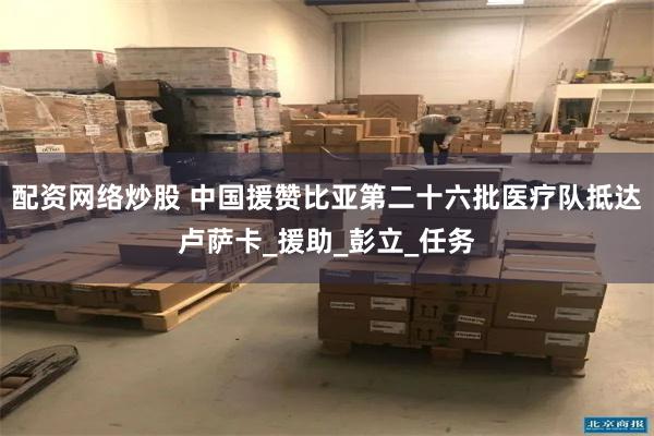 配资网络炒股 中国援赞比亚第二十六批医疗队抵达卢萨卡_援助_彭立_任务