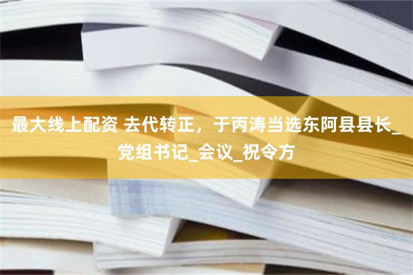 最大线上配资 去代转正，于丙涛当选东阿县县长_党组书记_会议_祝令方