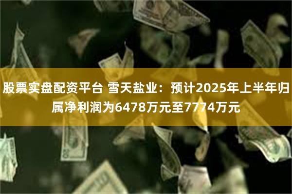 股票实盘配资平台 雪天盐业：预计2025年上半年归属净利润为6478万元至7774万元