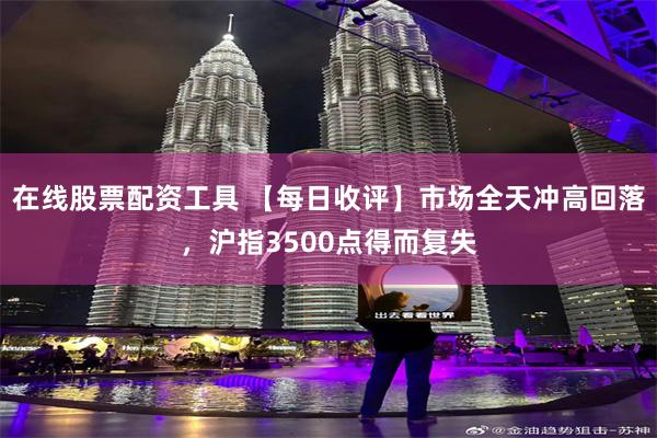 在线股票配资工具 【每日收评】市场全天冲高回落，沪指3500点得而复失