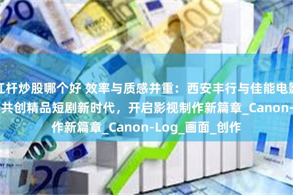 杠杆炒股哪个好 效率与质感并重：西安丰行与佳能电影机EOS C80联手共创精品短剧新时代，开启影视制作新篇章_Canon-Log_画面_创作