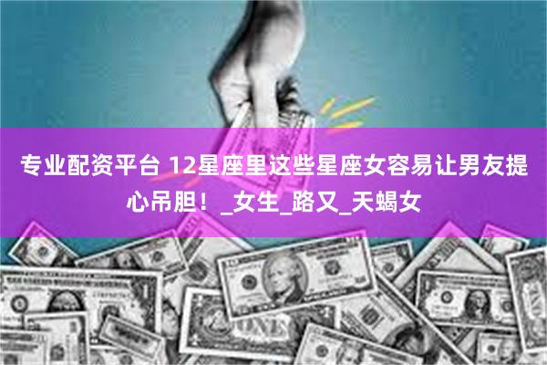 专业配资平台 12星座里这些星座女容易让男友提心吊胆！_女生_路又_天蝎女