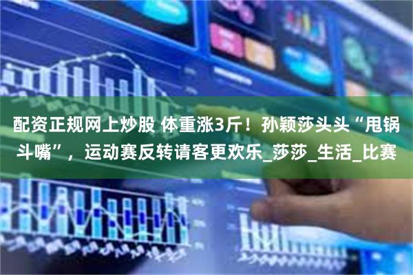 配资正规网上炒股 体重涨3斤！孙颖莎头头“甩锅斗嘴”，运动赛反转请客更欢乐_莎莎_生活_比赛