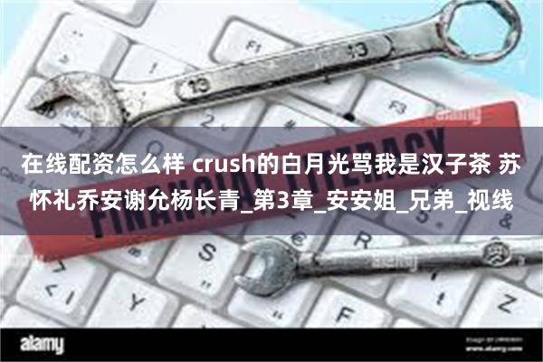 在线配资怎么样 crush的白月光骂我是汉子茶 苏怀礼乔安谢允杨长青_第3章_安安姐_兄弟_视线