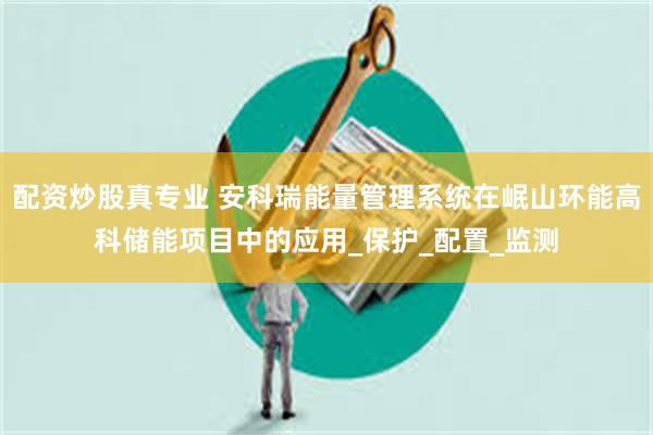 配资炒股真专业 安科瑞能量管理系统在岷山环能高科储能项目中的应用_保护_配置_监测