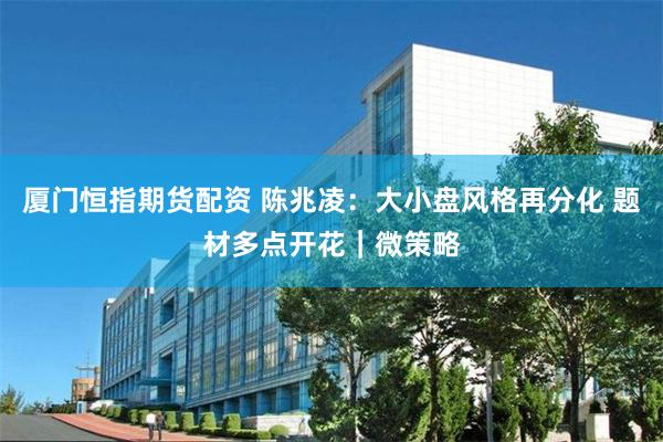 厦门恒指期货配资 陈兆凌：大小盘风格再分化 题材多点开花｜微策略