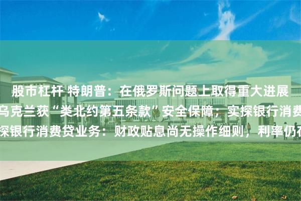 股市杠杆 特朗普：在俄罗斯问题上取得重大进展；美特使称普京已同意乌克兰获“类北约第五条款”安全保障；实探银行消费贷业务：财政贴息尚无操作细则，利率仍在3%以上｜早报